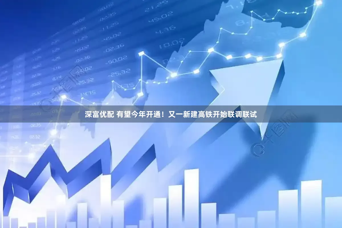 深富优配 有望今年开通！又一新建高铁开始联调联试