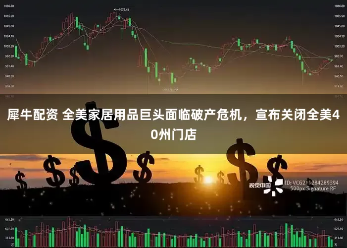 犀牛配资 全美家居用品巨头面临破产危机，宣布关闭全美40州门店