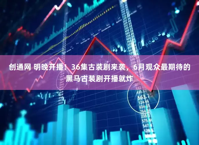 创通网 明晚开播！36集古装剧来袭，6月观众最期待的黑马古装剧开播就炸