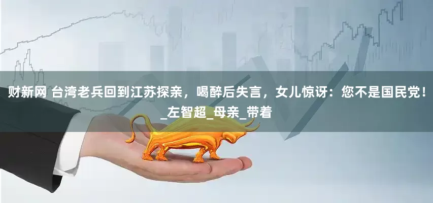 财新网 台湾老兵回到江苏探亲，喝醉后失言，女儿惊讶：您不是国民党！_左智超_母亲_带着