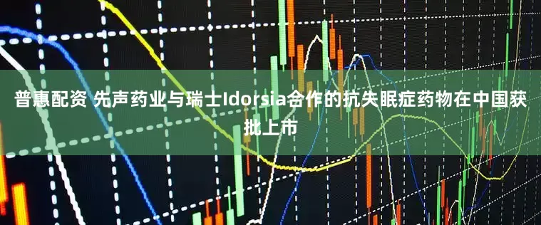 普惠配资 先声药业与瑞士Idorsia合作的抗失眠症药物在中国获批上市