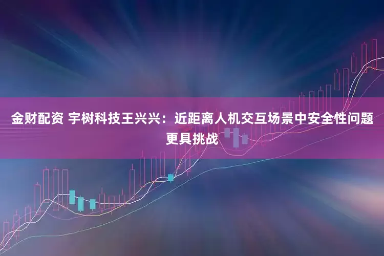 金财配资 宇树科技王兴兴：近距离人机交互场景中安全性问题更具挑战
