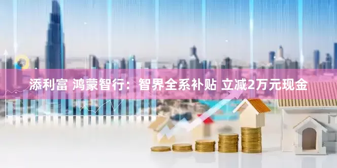 添利富 鸿蒙智行：智界全系补贴 立减2万元现金