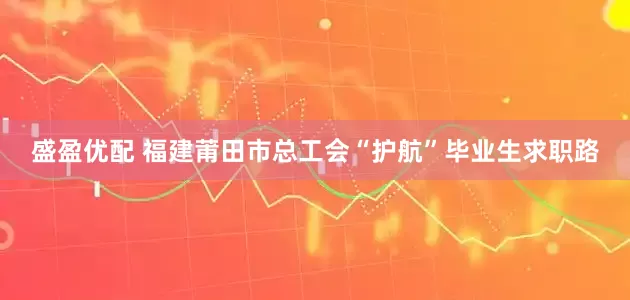 盛盈优配 福建莆田市总工会“护航”毕业生求职路