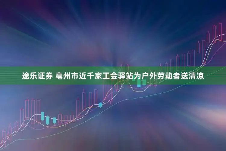 途乐证券 亳州市近千家工会驿站为户外劳动者送清凉