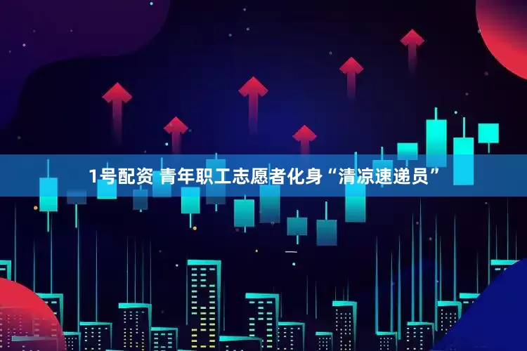 1号配资 青年职工志愿者化身“清凉速递员”