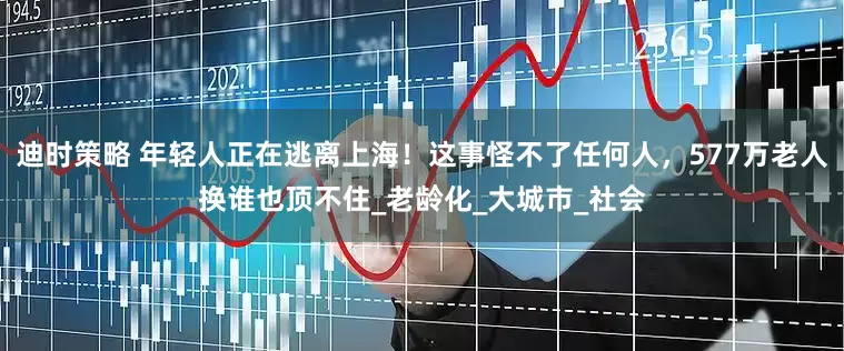迪时策略 年轻人正在逃离上海！这事怪不了任何人，577万老人换谁也顶不住_老龄化_大城市_社会