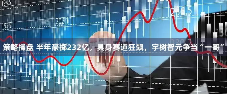 策略操盘 半年豪掷232亿，具身赛道狂飙，宇树智元争当“一哥”