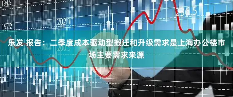 乐发 报告：二季度成本驱动型搬迁和升级需求是上海办公楼市场主要需求来源