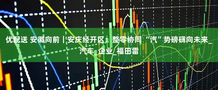 优配送 安徽向前｜安庆经开区：整零协同 “汽”势磅礴向未来_汽车_企业_福田雷