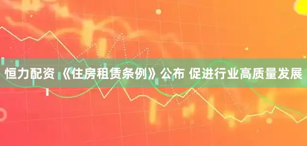 恒力配资 《住房租赁条例》公布 促进行业高质量发展