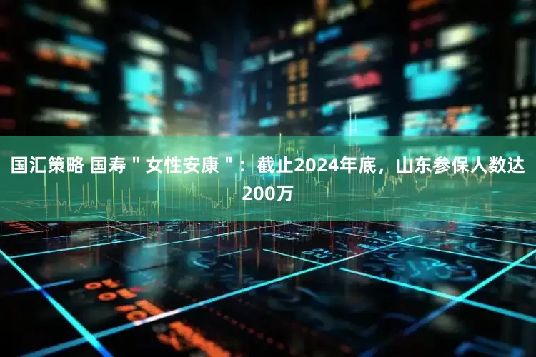 国汇策略 国寿＂女性安康＂：截止2024年底，山东参保人数达200万