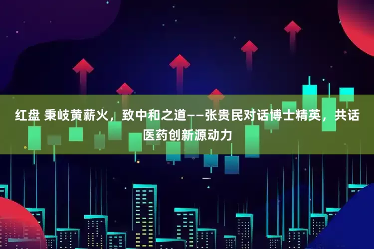 红盘 秉岐黄薪火，致中和之道——张贵民对话博士精英，共话医药创新源动力