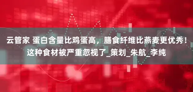 云管家 蛋白含量比鸡蛋高，膳食纤维比燕麦更优秀！这种食材被严重忽视了_策划_朱航_李纯