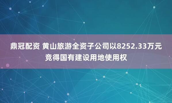 鼎冠配资 黄山旅游全资子公司以8252.33万元竞得国有建设用地使用权