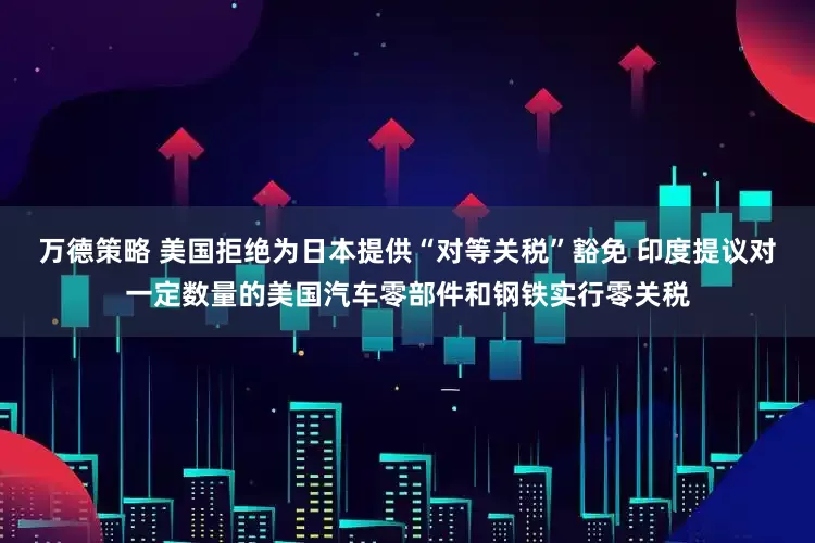 万德策略 美国拒绝为日本提供“对等关税”豁免 印度提议对一定数量的美国汽车零部件和钢铁实行零关税