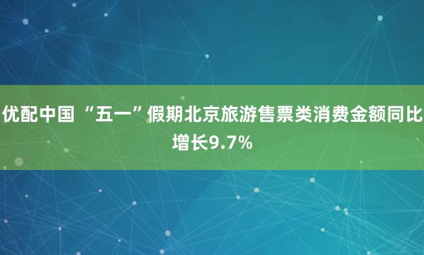 优配中国 “五一”假期北京旅游售票类消费金额同比增长9.7%