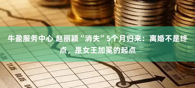 牛盈服务中心 赵丽颖“消失”5个月归来：离婚不是终点，是女王加冕的起点