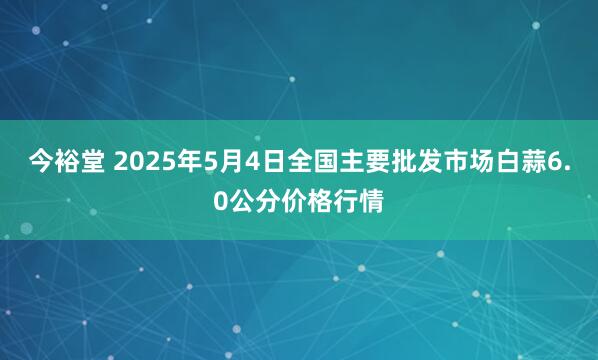 今裕堂 2025年5月4日全国主要批发市场白蒜6.0公分价格行情