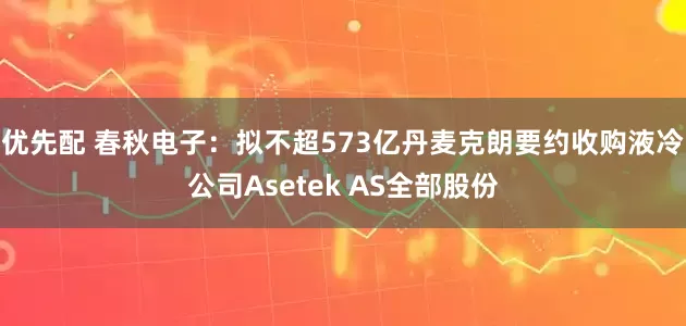 优先配 春秋电子：拟不超573亿丹麦克朗要约收购液冷公司Asetek AS全部股份